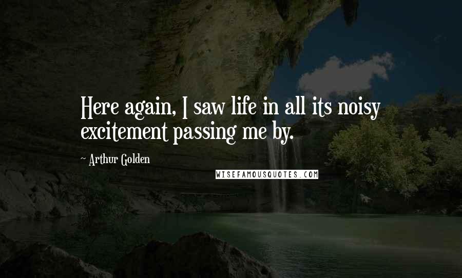 Arthur Golden Quotes: Here again, I saw life in all its noisy excitement passing me by.