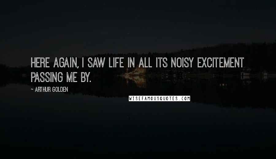 Arthur Golden Quotes: Here again, I saw life in all its noisy excitement passing me by.