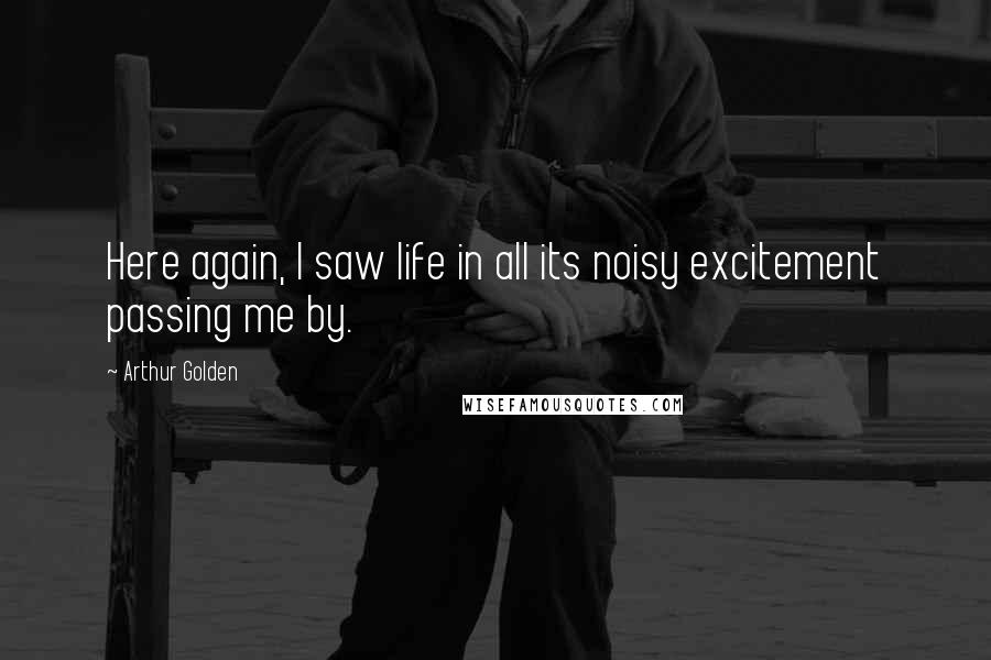 Arthur Golden Quotes: Here again, I saw life in all its noisy excitement passing me by.