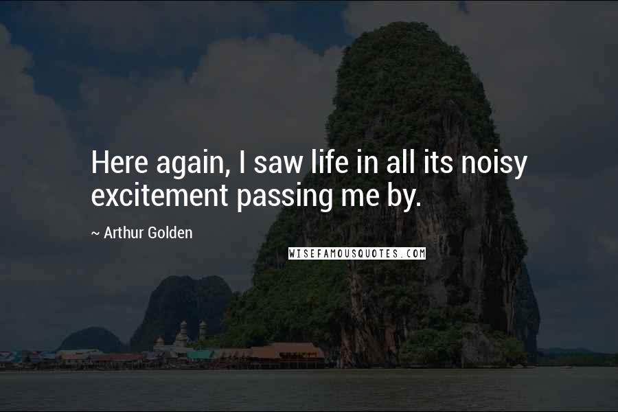 Arthur Golden Quotes: Here again, I saw life in all its noisy excitement passing me by.