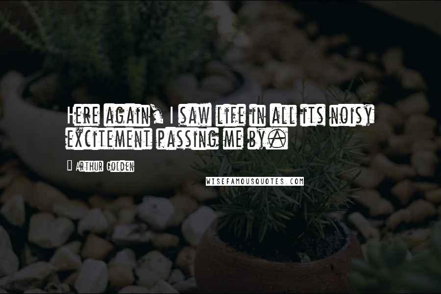 Arthur Golden Quotes: Here again, I saw life in all its noisy excitement passing me by.