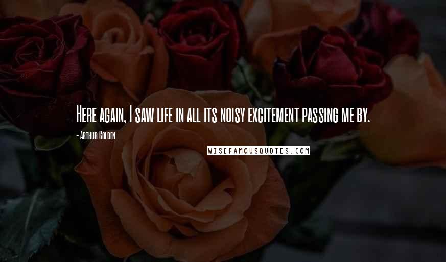 Arthur Golden Quotes: Here again, I saw life in all its noisy excitement passing me by.