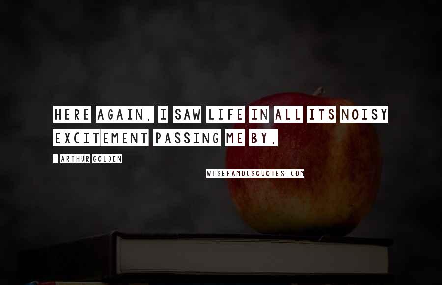 Arthur Golden Quotes: Here again, I saw life in all its noisy excitement passing me by.