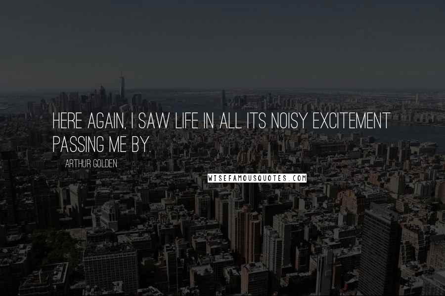 Arthur Golden Quotes: Here again, I saw life in all its noisy excitement passing me by.