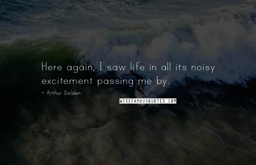 Arthur Golden Quotes: Here again, I saw life in all its noisy excitement passing me by.