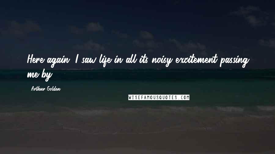 Arthur Golden Quotes: Here again, I saw life in all its noisy excitement passing me by.