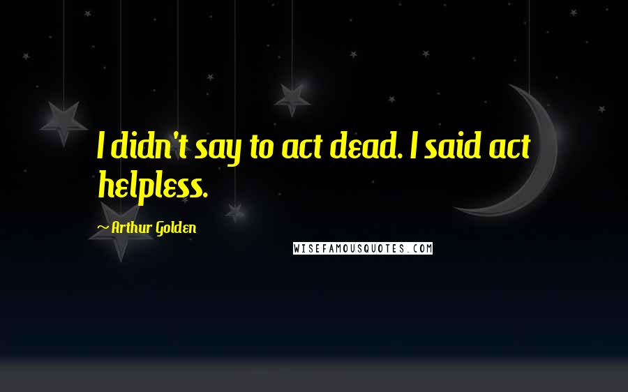 Arthur Golden Quotes: I didn't say to act dead. I said act helpless.