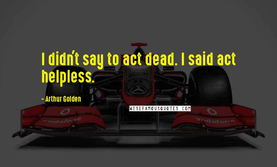 Arthur Golden Quotes: I didn't say to act dead. I said act helpless.