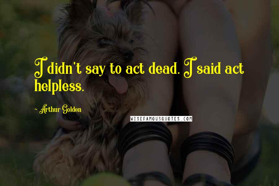 Arthur Golden Quotes: I didn't say to act dead. I said act helpless.