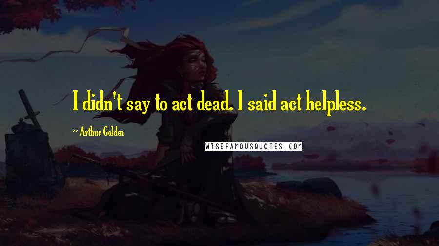 Arthur Golden Quotes: I didn't say to act dead. I said act helpless.