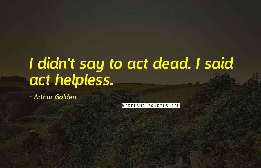 Arthur Golden Quotes: I didn't say to act dead. I said act helpless.