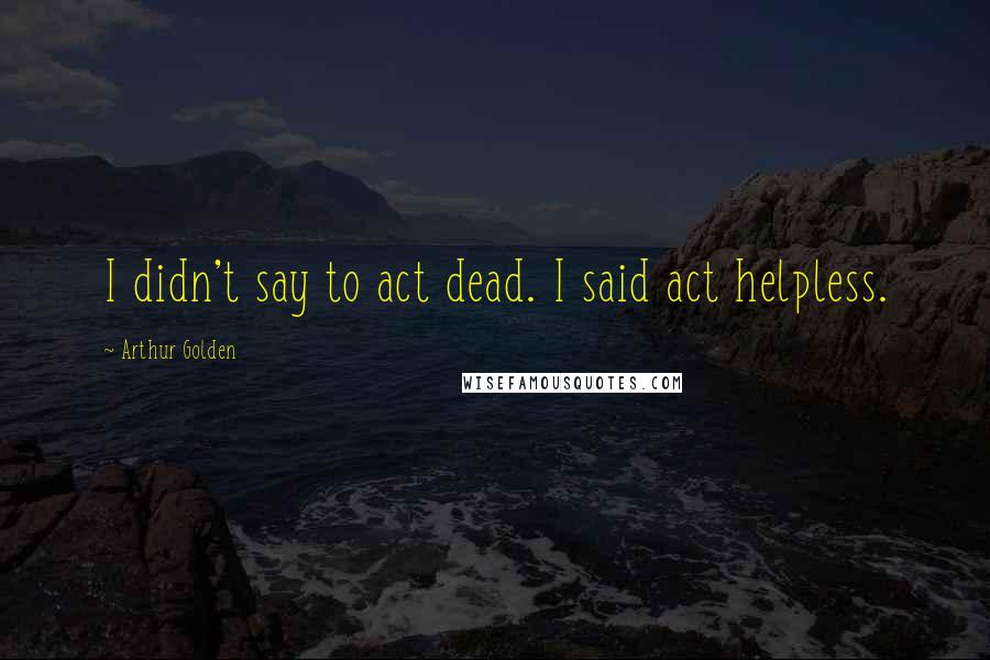 Arthur Golden Quotes: I didn't say to act dead. I said act helpless.