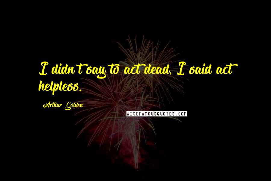 Arthur Golden Quotes: I didn't say to act dead. I said act helpless.