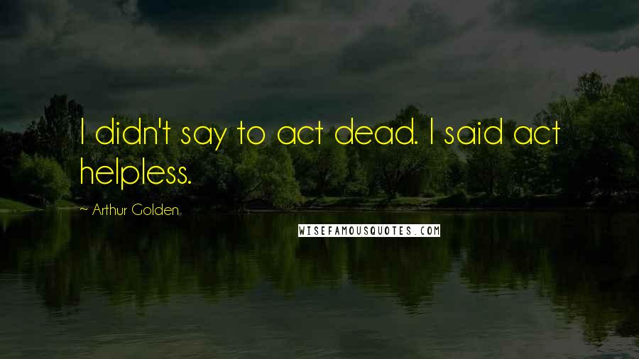 Arthur Golden Quotes: I didn't say to act dead. I said act helpless.