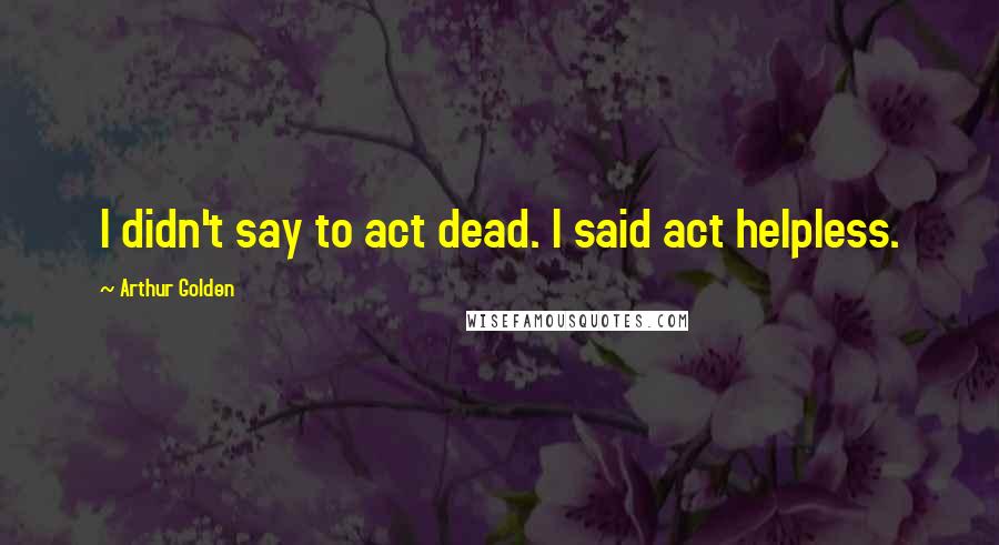 Arthur Golden Quotes: I didn't say to act dead. I said act helpless.