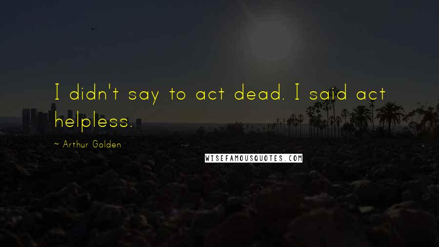 Arthur Golden Quotes: I didn't say to act dead. I said act helpless.