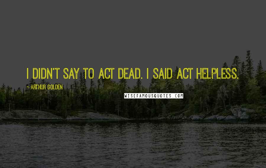 Arthur Golden Quotes: I didn't say to act dead. I said act helpless.