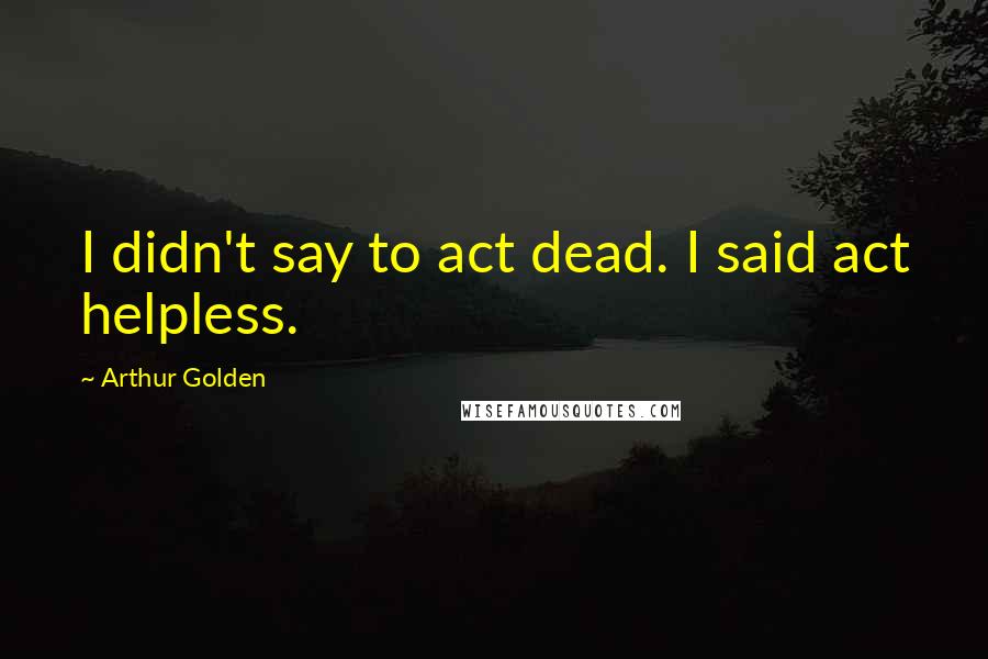 Arthur Golden Quotes: I didn't say to act dead. I said act helpless.