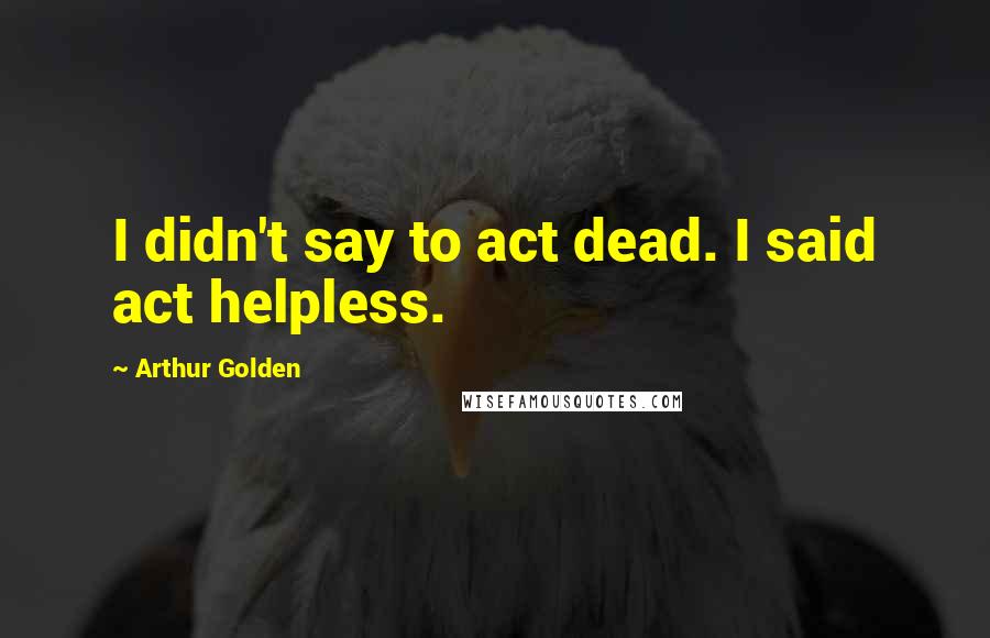 Arthur Golden Quotes: I didn't say to act dead. I said act helpless.