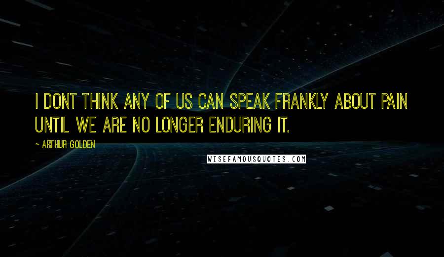 Arthur Golden Quotes: I dont think any of us can speak frankly about pain until we are no longer enduring it.