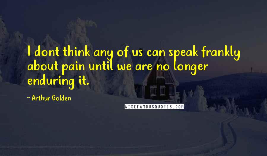 Arthur Golden Quotes: I dont think any of us can speak frankly about pain until we are no longer enduring it.