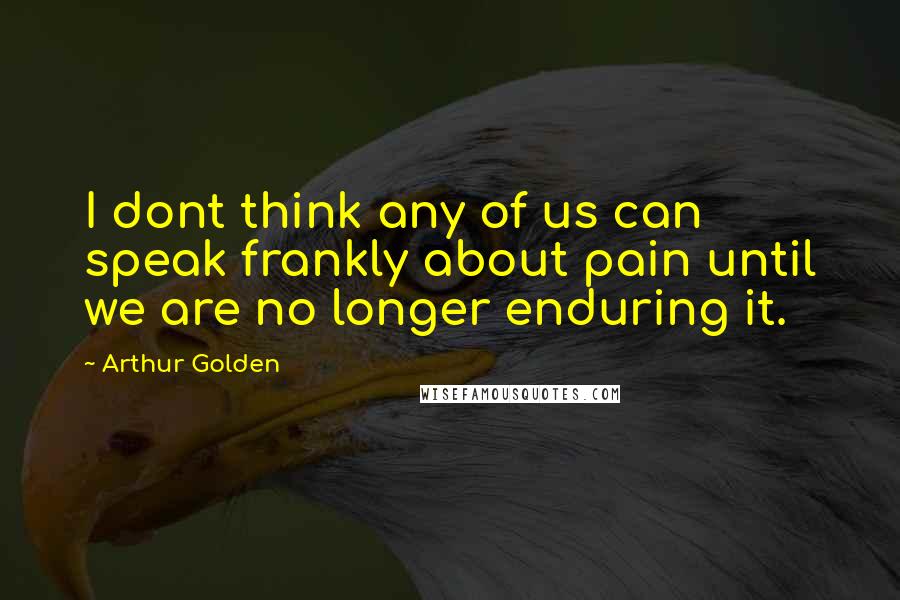 Arthur Golden Quotes: I dont think any of us can speak frankly about pain until we are no longer enduring it.