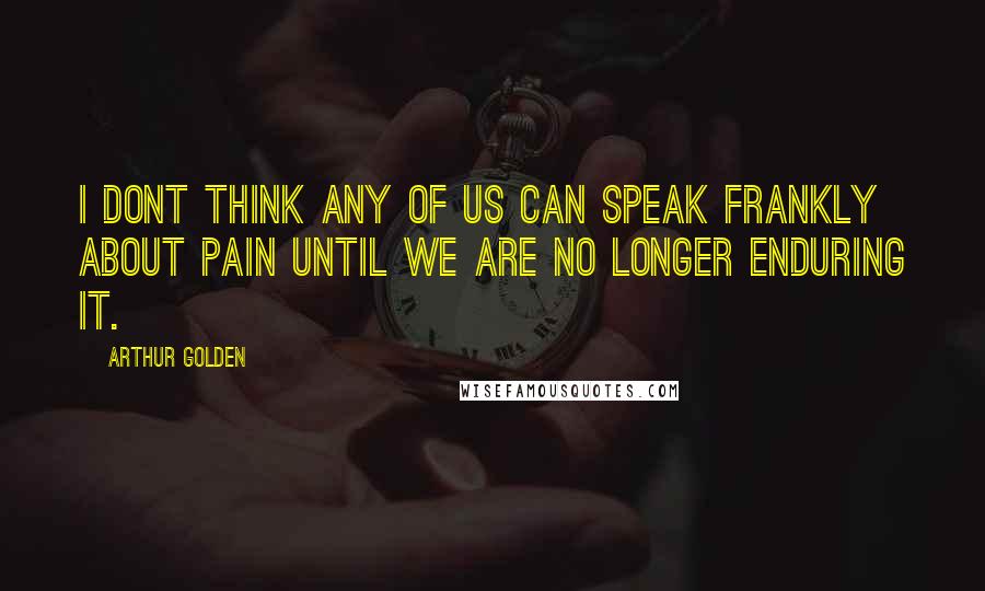 Arthur Golden Quotes: I dont think any of us can speak frankly about pain until we are no longer enduring it.