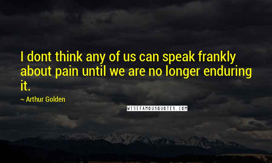 Arthur Golden Quotes: I dont think any of us can speak frankly about pain until we are no longer enduring it.