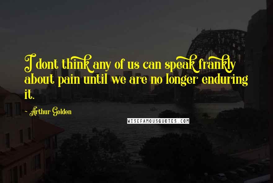 Arthur Golden Quotes: I dont think any of us can speak frankly about pain until we are no longer enduring it.