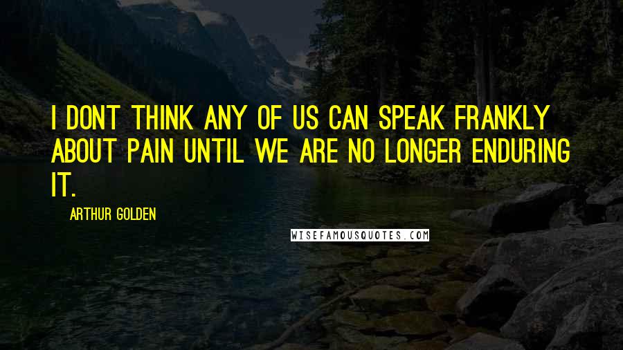 Arthur Golden Quotes: I dont think any of us can speak frankly about pain until we are no longer enduring it.