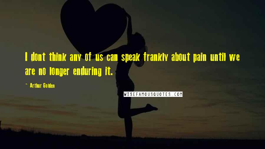 Arthur Golden Quotes: I dont think any of us can speak frankly about pain until we are no longer enduring it.