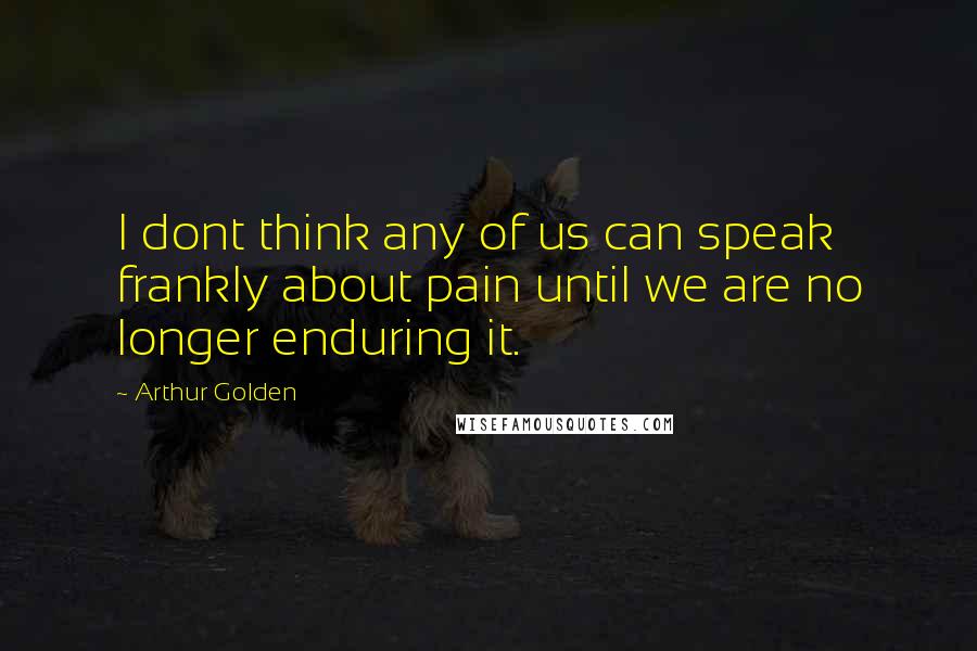 Arthur Golden Quotes: I dont think any of us can speak frankly about pain until we are no longer enduring it.