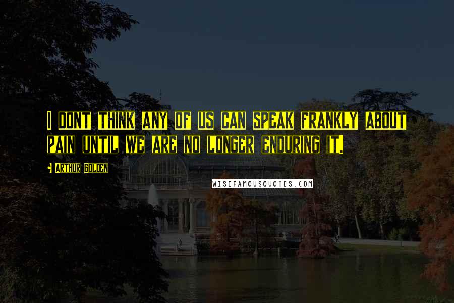 Arthur Golden Quotes: I dont think any of us can speak frankly about pain until we are no longer enduring it.