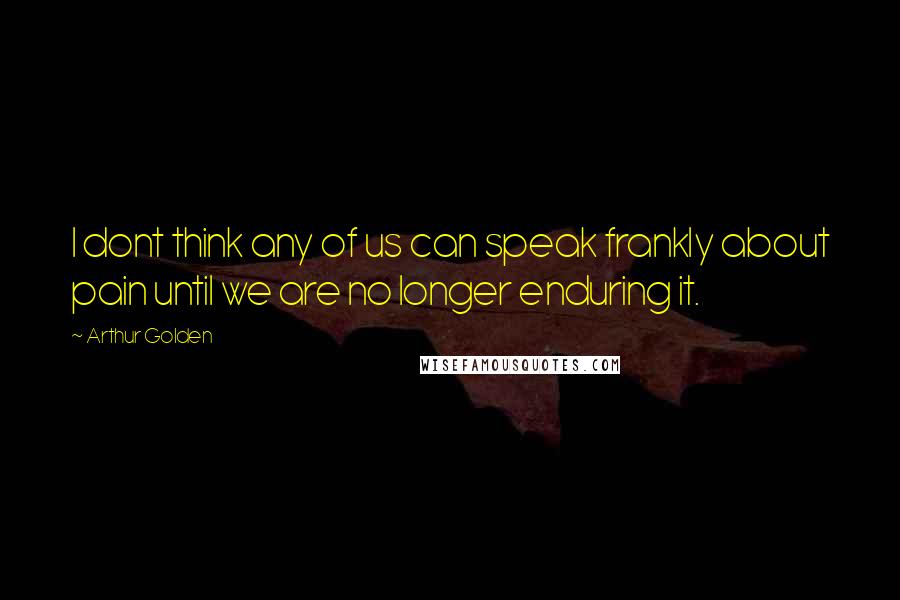 Arthur Golden Quotes: I dont think any of us can speak frankly about pain until we are no longer enduring it.
