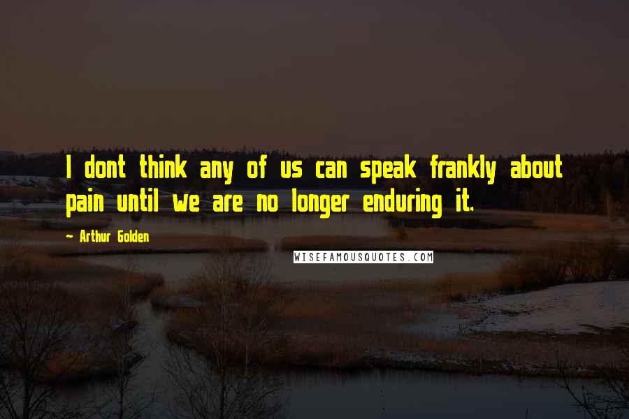 Arthur Golden Quotes: I dont think any of us can speak frankly about pain until we are no longer enduring it.