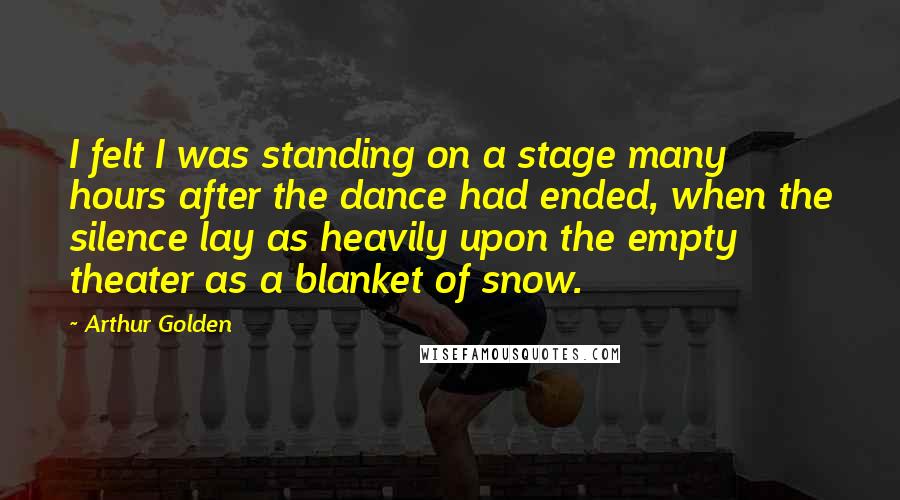 Arthur Golden Quotes: I felt I was standing on a stage many hours after the dance had ended, when the silence lay as heavily upon the empty theater as a blanket of snow.