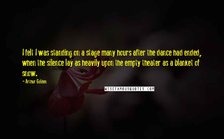 Arthur Golden Quotes: I felt I was standing on a stage many hours after the dance had ended, when the silence lay as heavily upon the empty theater as a blanket of snow.