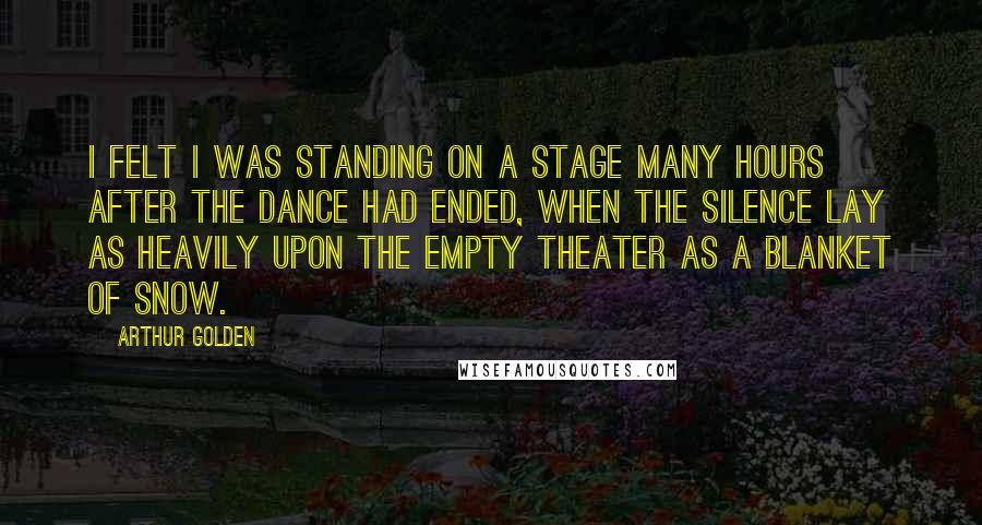 Arthur Golden Quotes: I felt I was standing on a stage many hours after the dance had ended, when the silence lay as heavily upon the empty theater as a blanket of snow.