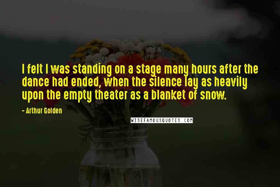 Arthur Golden Quotes: I felt I was standing on a stage many hours after the dance had ended, when the silence lay as heavily upon the empty theater as a blanket of snow.
