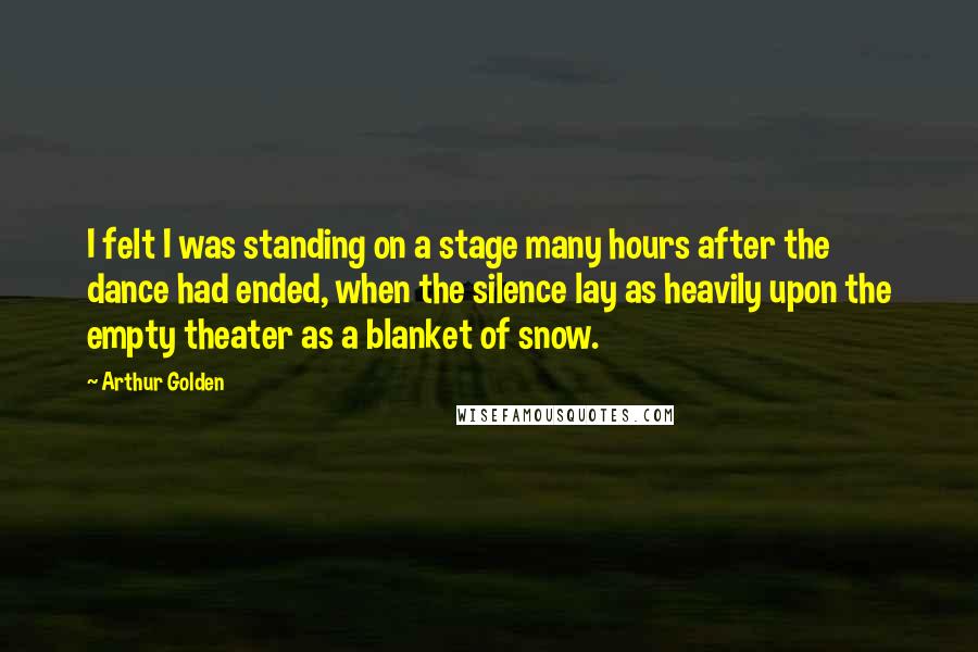 Arthur Golden Quotes: I felt I was standing on a stage many hours after the dance had ended, when the silence lay as heavily upon the empty theater as a blanket of snow.