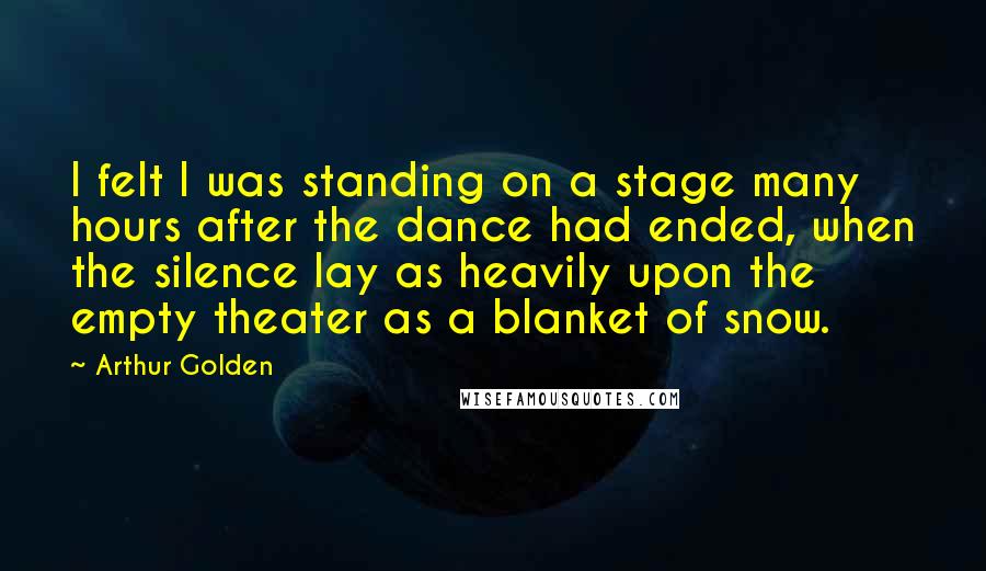 Arthur Golden Quotes: I felt I was standing on a stage many hours after the dance had ended, when the silence lay as heavily upon the empty theater as a blanket of snow.