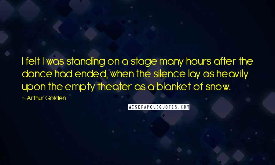 Arthur Golden Quotes: I felt I was standing on a stage many hours after the dance had ended, when the silence lay as heavily upon the empty theater as a blanket of snow.