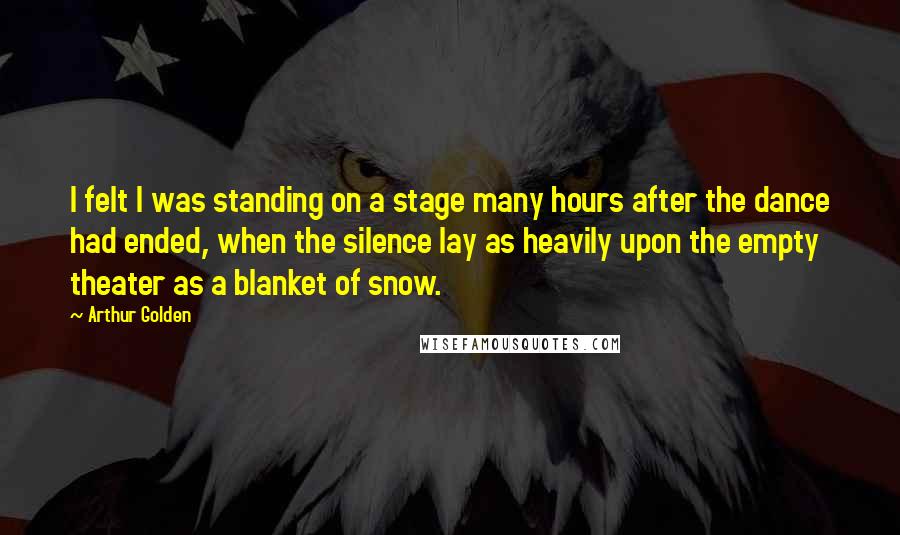 Arthur Golden Quotes: I felt I was standing on a stage many hours after the dance had ended, when the silence lay as heavily upon the empty theater as a blanket of snow.