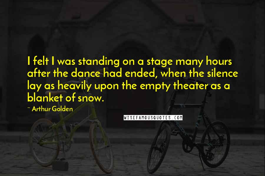 Arthur Golden Quotes: I felt I was standing on a stage many hours after the dance had ended, when the silence lay as heavily upon the empty theater as a blanket of snow.
