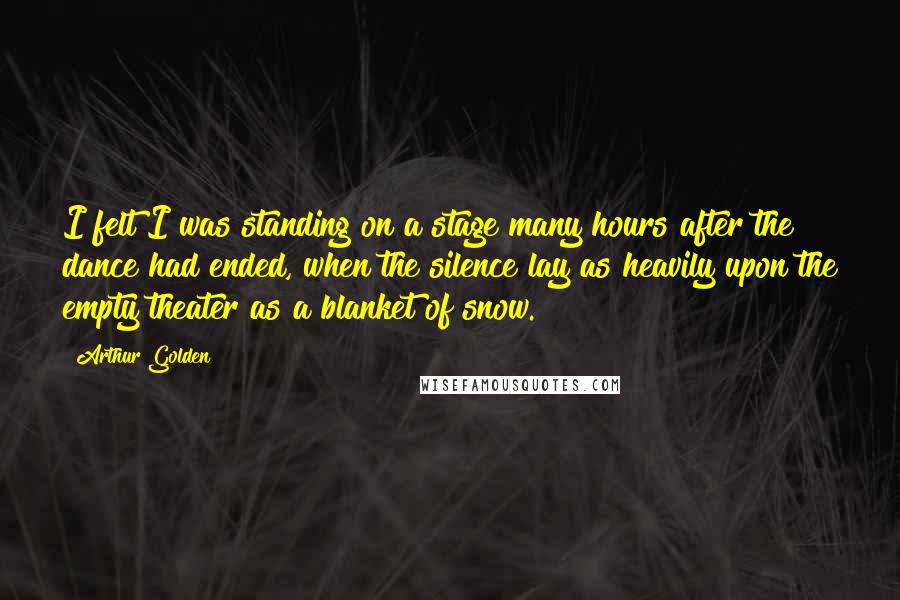 Arthur Golden Quotes: I felt I was standing on a stage many hours after the dance had ended, when the silence lay as heavily upon the empty theater as a blanket of snow.
