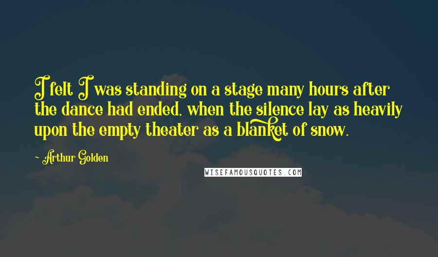 Arthur Golden Quotes: I felt I was standing on a stage many hours after the dance had ended, when the silence lay as heavily upon the empty theater as a blanket of snow.