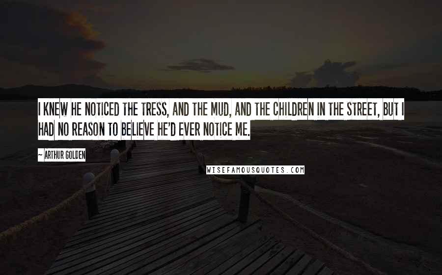 Arthur Golden Quotes: I knew he noticed the tress, and the mud, and the children in the street, but I had no reason to believe he'd ever notice me.