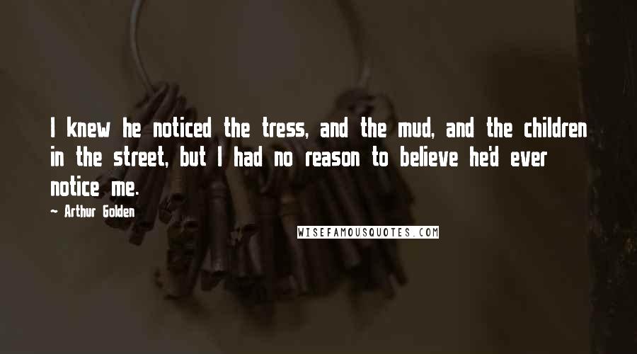 Arthur Golden Quotes: I knew he noticed the tress, and the mud, and the children in the street, but I had no reason to believe he'd ever notice me.