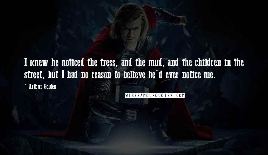 Arthur Golden Quotes: I knew he noticed the tress, and the mud, and the children in the street, but I had no reason to believe he'd ever notice me.