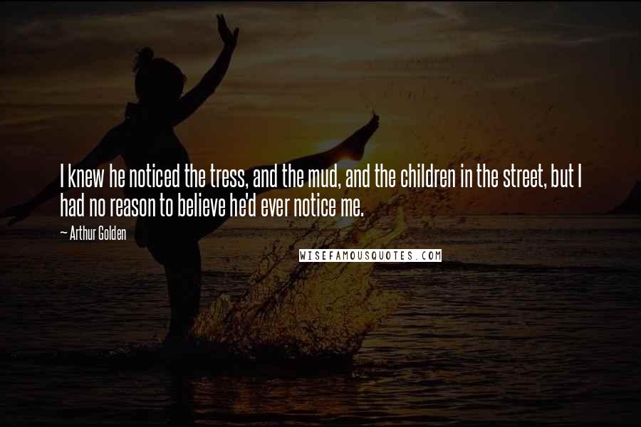 Arthur Golden Quotes: I knew he noticed the tress, and the mud, and the children in the street, but I had no reason to believe he'd ever notice me.